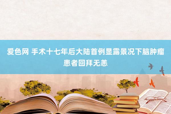 爱色网 手术十七年后大陆首例显露景况下脑肿瘤患者回拜无恙