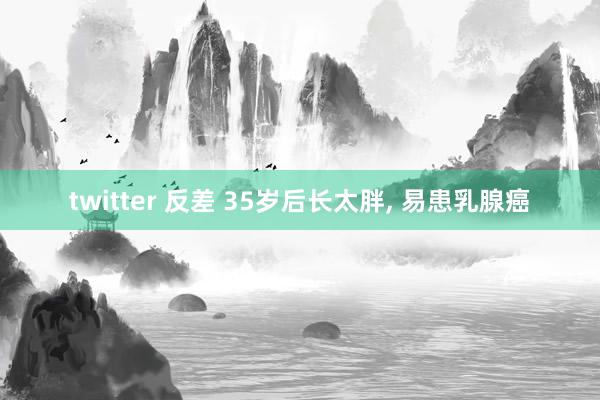 twitter 反差 35岁后长太胖， 易患乳腺癌