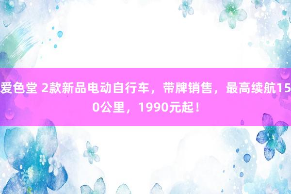 爱色堂 2款新品电动自行车，带牌销售，最高续航150公里，1990元起！