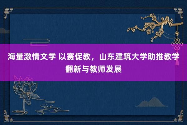 海量激情文学 以赛促教，山东建筑大学助推教学翻新与教师发展