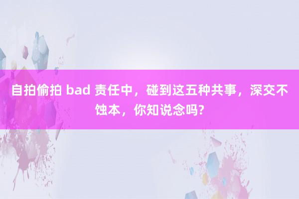 自拍偷拍 bad 责任中，碰到这五种共事，深交不蚀本，你知说念吗?