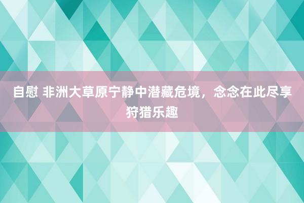 自慰 非洲大草原宁静中潜藏危境，念念在此尽享狩猎乐趣