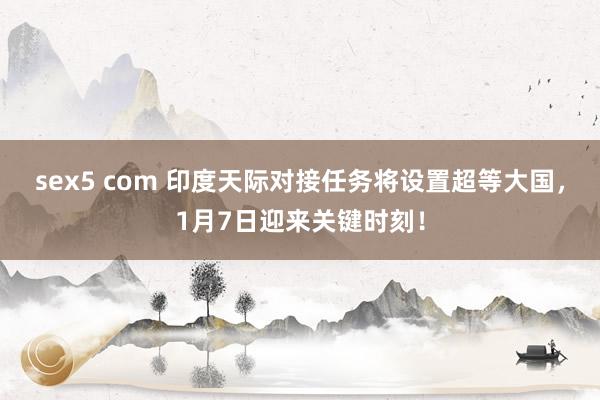 sex5 com 印度天际对接任务将设置超等大国，1月7日迎来关键时刻！