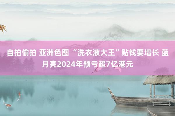 自拍偷拍 亚洲色图 “洗衣液大王”贴钱要增长 蓝月亮2024年预亏超7亿港元