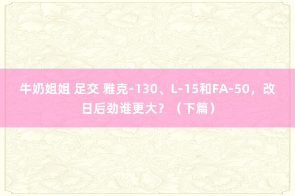 牛奶姐姐 足交 雅克-130、L-15和FA-50，改日后劲谁更大？（下篇）