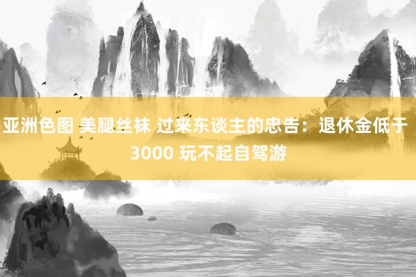 亚洲色图 美腿丝袜 过来东谈主的忠告：退休金低于 3000 玩不起自驾游