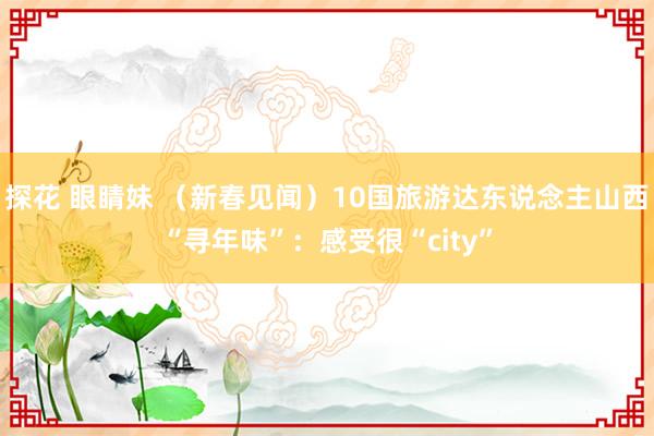 探花 眼睛妹 （新春见闻）10国旅游达东说念主山西“寻年味”：感受很“city”