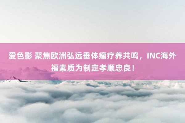 爱色影 聚焦欧洲弘远垂体瘤疗养共鸣，INC海外福素质为制定孝顺忠良！