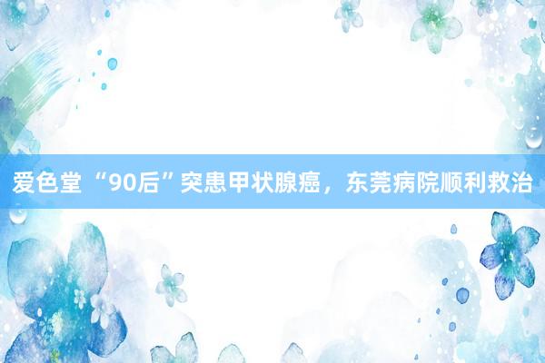 爱色堂 “90后”突患甲状腺癌，东莞病院顺利救治