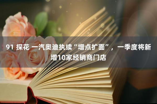 91 探花 一汽奥迪执续“增点扩面”，一季度将新增10家经销商门店