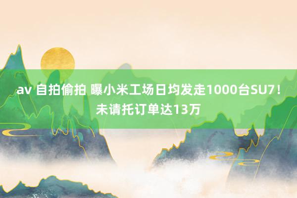 av 自拍偷拍 曝小米工场日均发走1000台SU7！未请托订单达13万