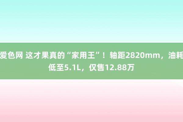 爱色网 这才果真的“家用王”！轴距2820mm，油耗低至5.1L，仅售12.88万