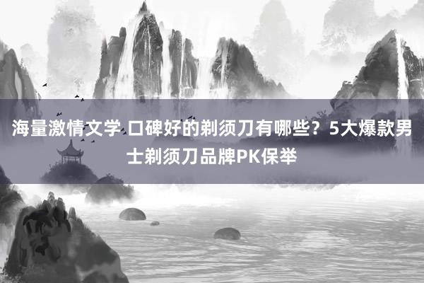 海量激情文学 口碑好的剃须刀有哪些？5大爆款男士剃须刀品牌PK保举