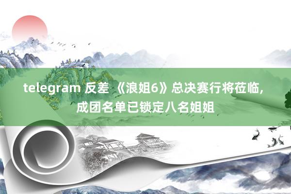 telegram 反差 《浪姐6》总决赛行将莅临, 成团名单已锁定八名姐姐